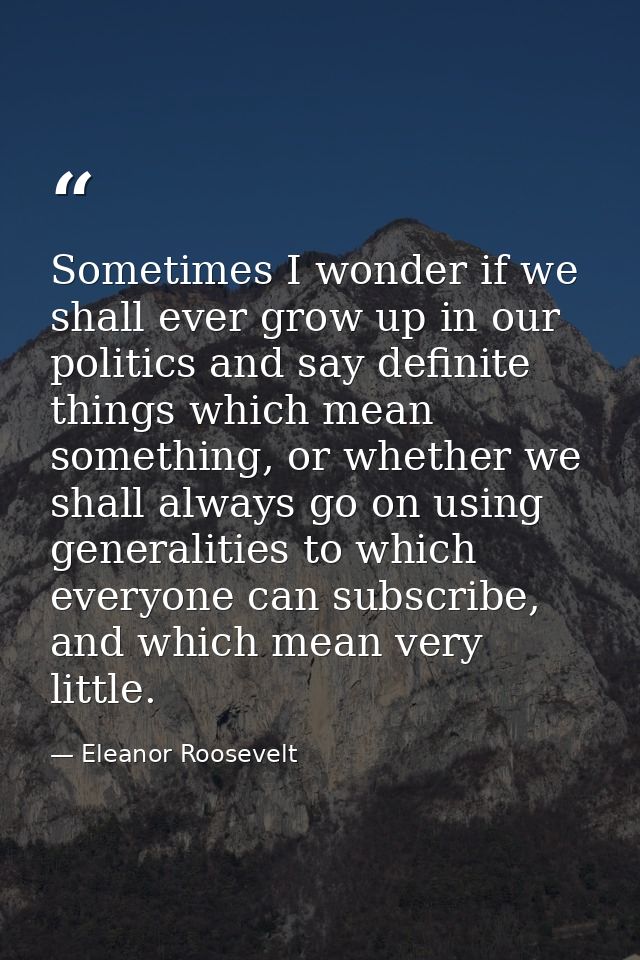 Sometimes I wonder if we shall ever grow up in our politics and say definite things which mean something, or whether we  — Eleanor Roosevelt