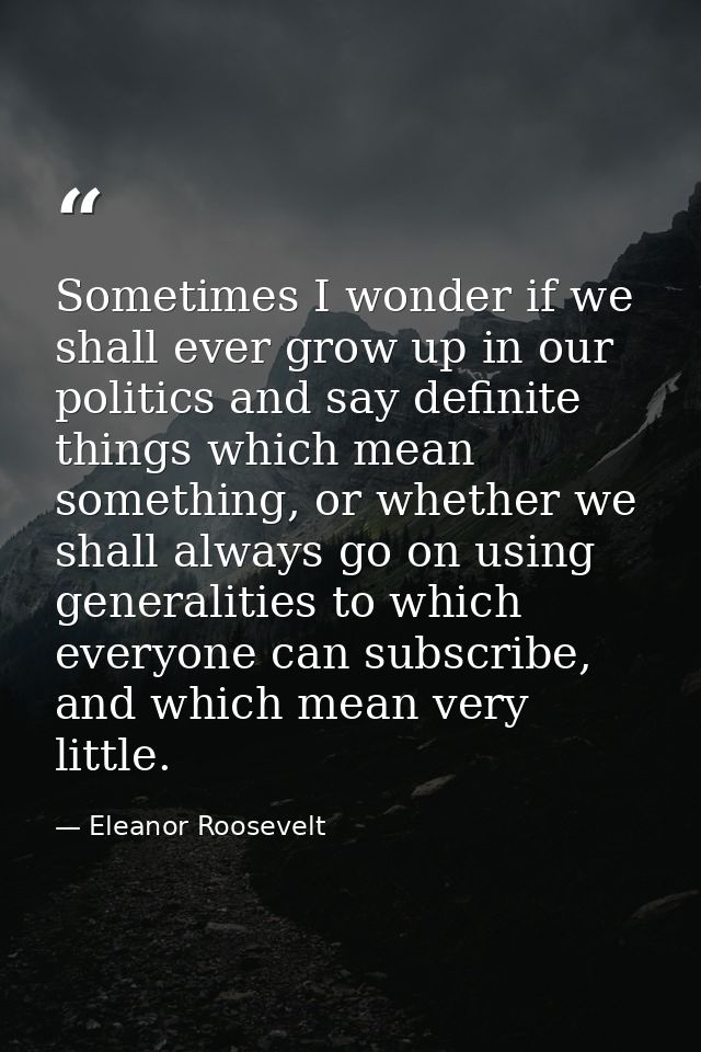 Sometimes I wonder if we shall ever grow up in our politics and say definite things which mean something, or whether we  — Eleanor Roosevelt