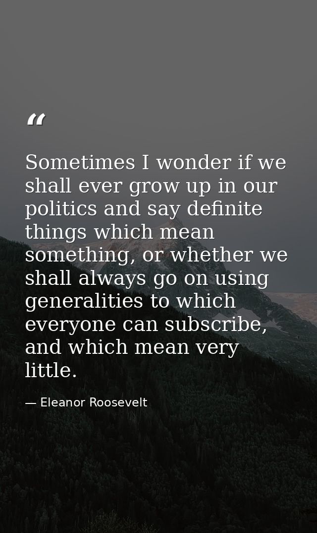Sometimes I wonder if we shall ever grow up in our politics and say definite things which mean something, or whether we  — Eleanor Roosevelt