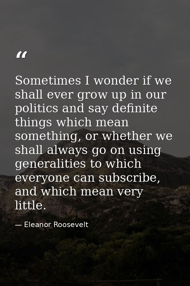 Sometimes I wonder if we shall ever grow up in our politics and say definite things which mean something, or whether we  — Eleanor Roosevelt