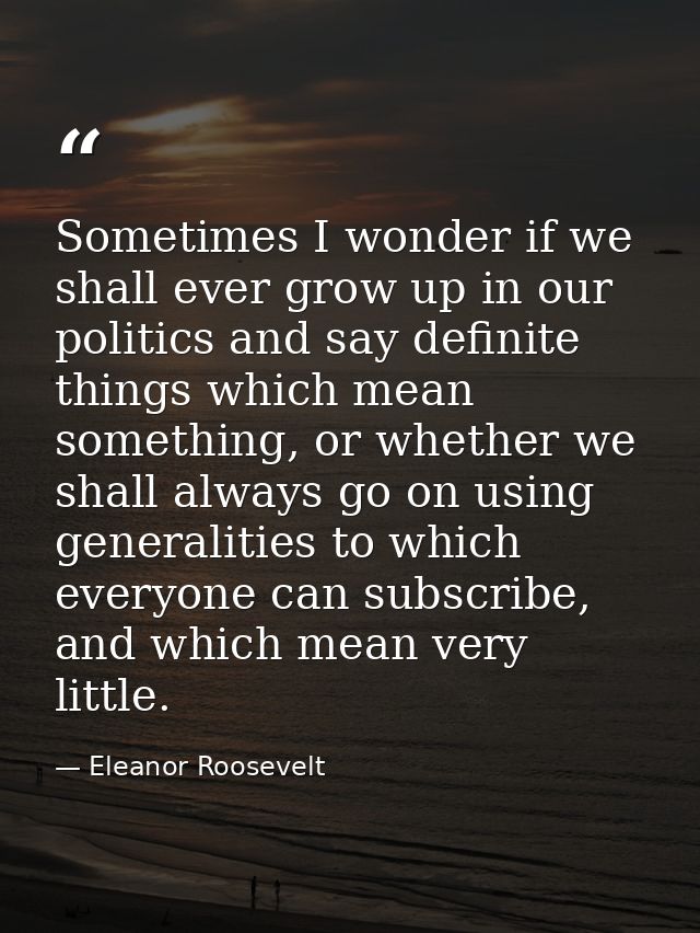 Sometimes I wonder if we shall ever grow up in our politics and say definite things which mean something, or whether we  — Eleanor Roosevelt