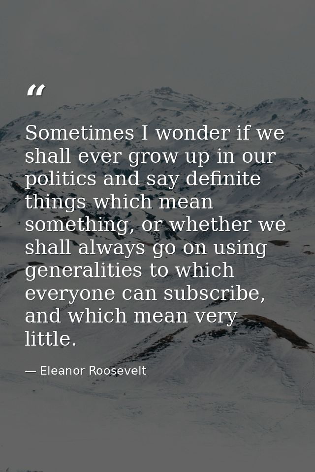 Sometimes I wonder if we shall ever grow up in our politics and say definite things which mean something, or whether we  — Eleanor Roosevelt