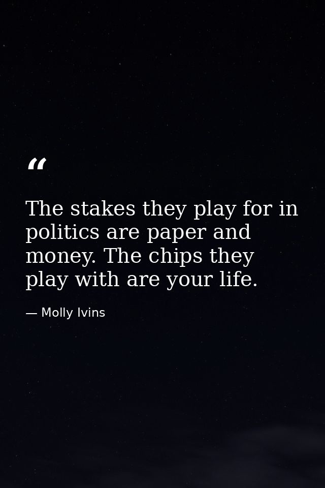 The stakes they play for in politics are paper and money. The chips they play with are your life. — Molly Ivins