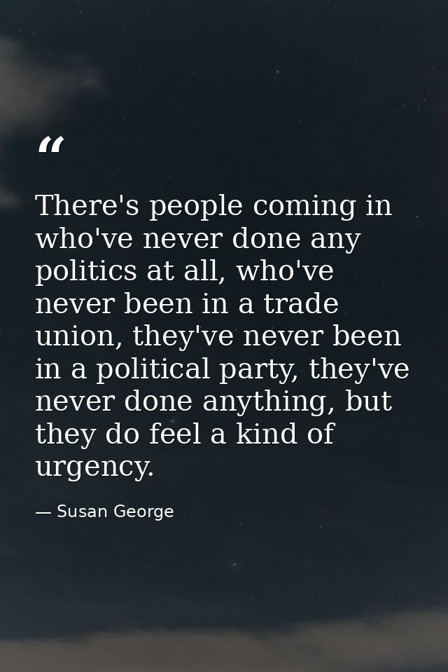 There's people coming in who've never done any politics at all, who've never been in a trade union, they've never been i — Susan George