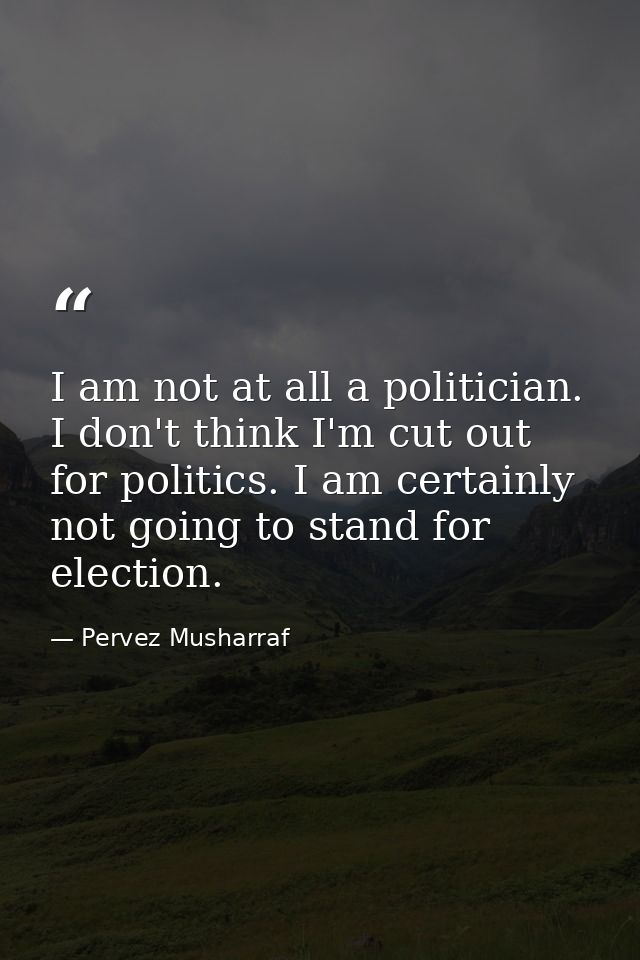 I am not at all a politician. I don't think I'm cut out for politics. I am certainly not going to stand for election. — Pervez Musharraf