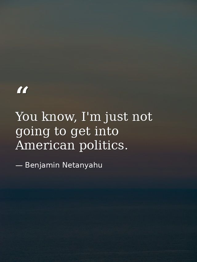 You know, I'm just not going to get into American politics. — Benjamin Netanyahu