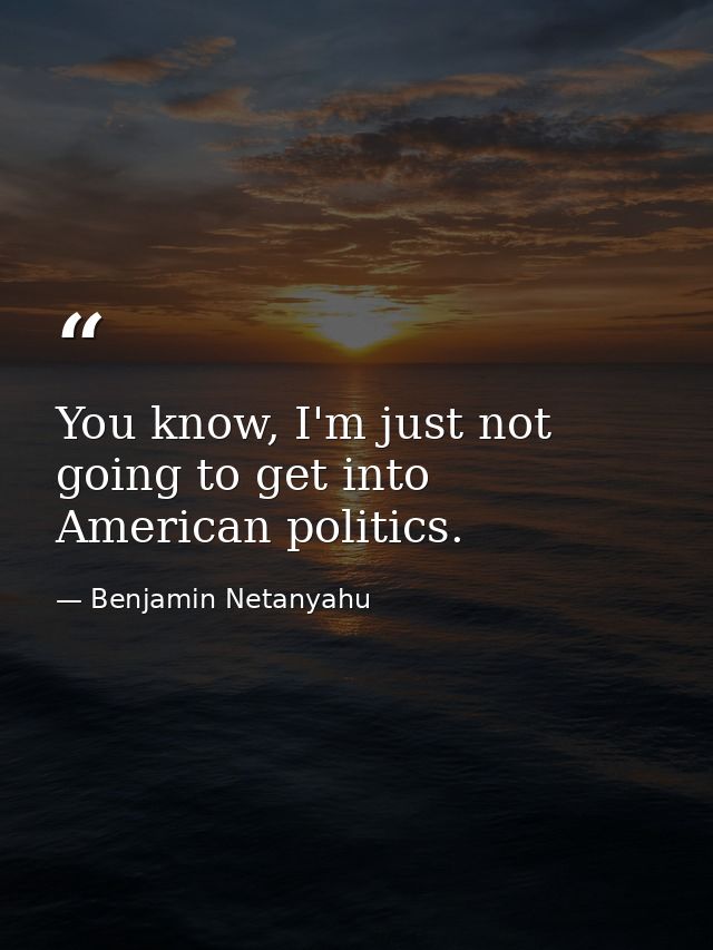 You know, I'm just not going to get into American politics. — Benjamin Netanyahu