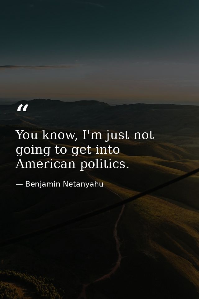 You know, I'm just not going to get into American politics. — Benjamin Netanyahu
