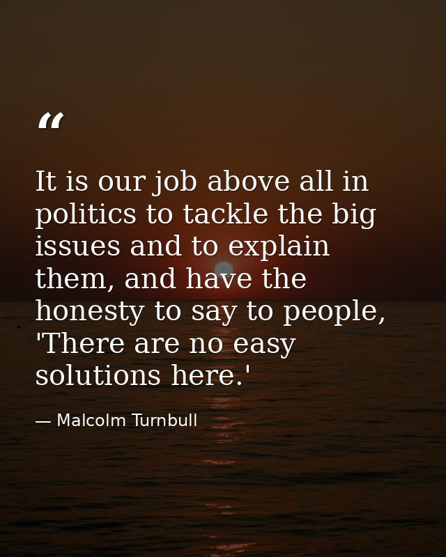 It is our job above all in politics to tackle the big issues and to explain them, and have the honesty to say to people, — Malcolm Turnbull