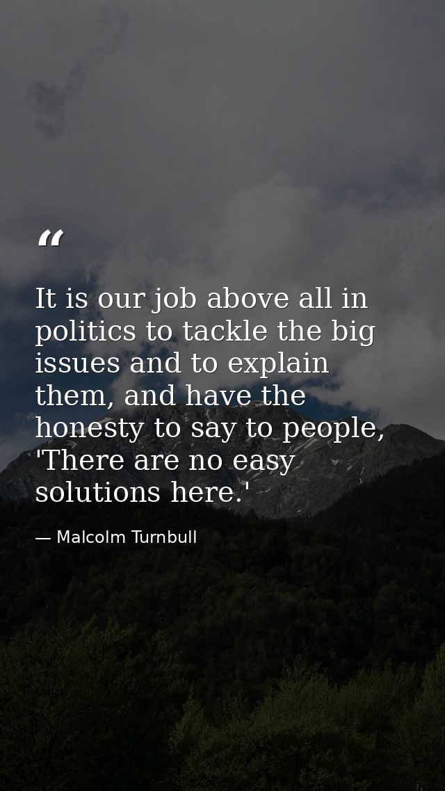 It is our job above all in politics to tackle the big issues and to explain them, and have the honesty to say to people, — Malcolm Turnbull