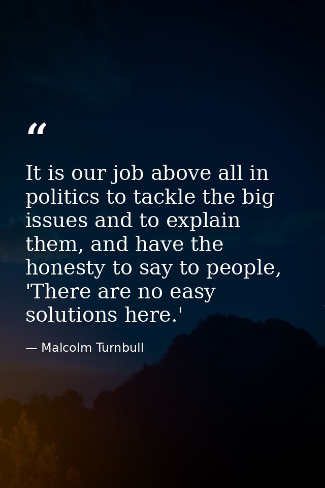 It is our job above all in politics to tackle the big issues and to explain them, and have the honesty to say to people, — Malcolm Turnbull