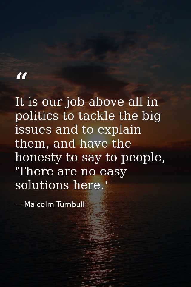 It is our job above all in politics to tackle the big issues and to explain them, and have the honesty to say to people, — Malcolm Turnbull