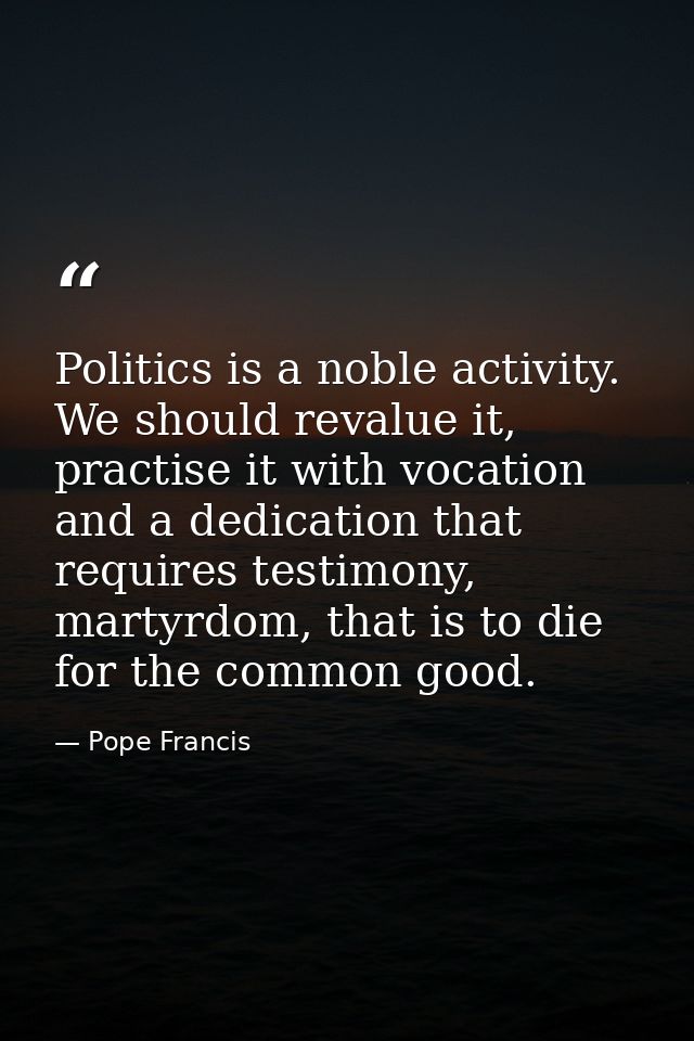 Politics is a noble activity. We should revalue it, practise it with vocation and a dedication that requires testimony,  — Pope Francis