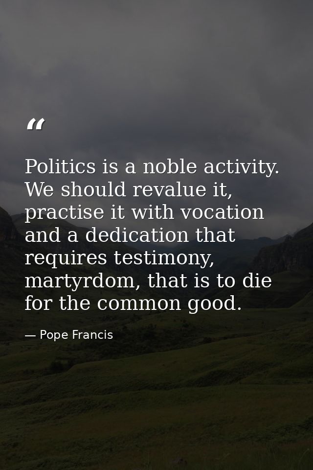 Politics is a noble activity. We should revalue it, practise it with vocation and a dedication that requires testimony,  — Pope Francis