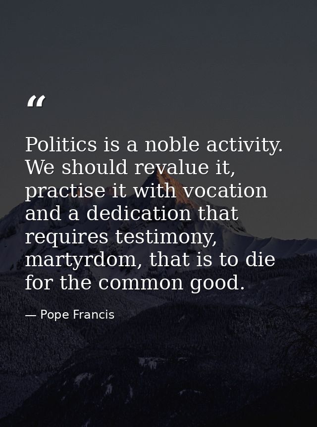 Politics is a noble activity. We should revalue it, practise it with vocation and a dedication that requires testimony,  — Pope Francis