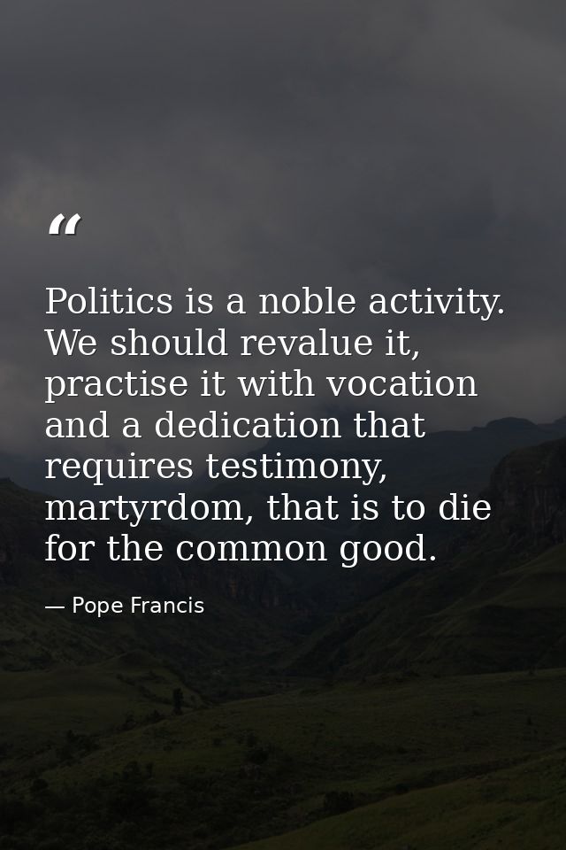 Politics is a noble activity. We should revalue it, practise it with vocation and a dedication that requires testimony,  — Pope Francis
