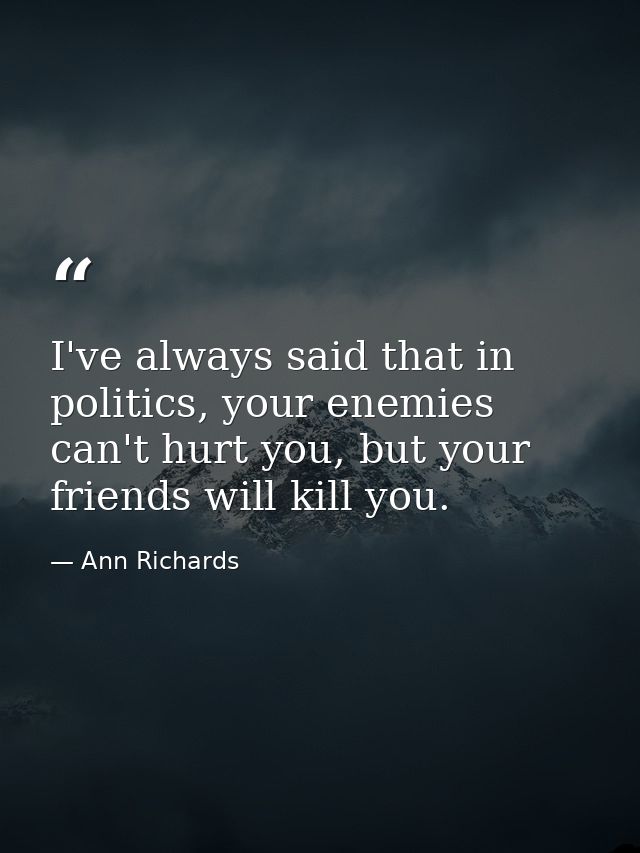 I've always said that in politics, your enemies can't hurt you, but your friends will kill you. — Ann Richards