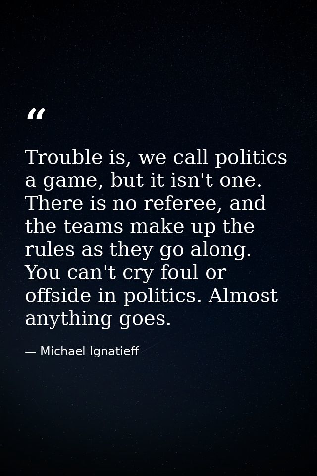 Trouble is, we call politics a game, but it isn't one. There is no referee, and the teams make up the rules as they go a — Michael Ignatieff