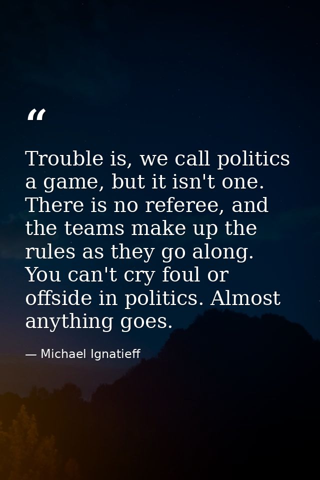 Trouble is, we call politics a game, but it isn't one. There is no referee, and the teams make up the rules as they go a — Michael Ignatieff
