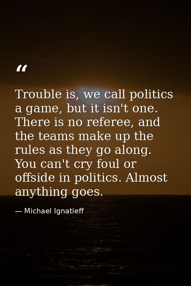 Trouble is, we call politics a game, but it isn't one. There is no referee, and the teams make up the rules as they go a — Michael Ignatieff