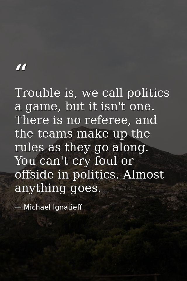 Trouble is, we call politics a game, but it isn't one. There is no referee, and the teams make up the rules as they go a — Michael Ignatieff