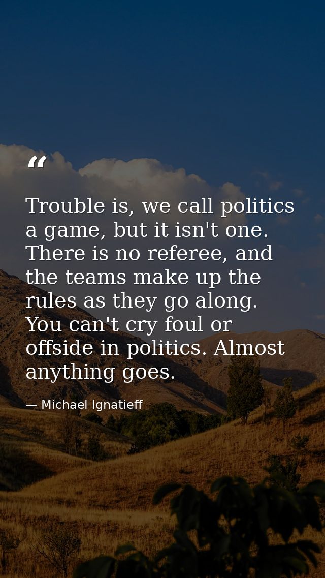 Trouble is, we call politics a game, but it isn't one. There is no referee, and the teams make up the rules as they go a — Michael Ignatieff
