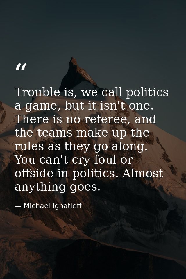 Trouble is, we call politics a game, but it isn't one. There is no referee, and the teams make up the rules as they go a — Michael Ignatieff