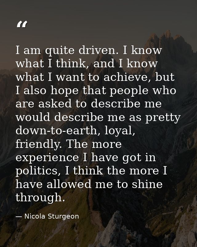 I am quite driven. I know what I think, and I know what I want to achieve, but I also hope that people who are asked to  — Nicola Sturgeon