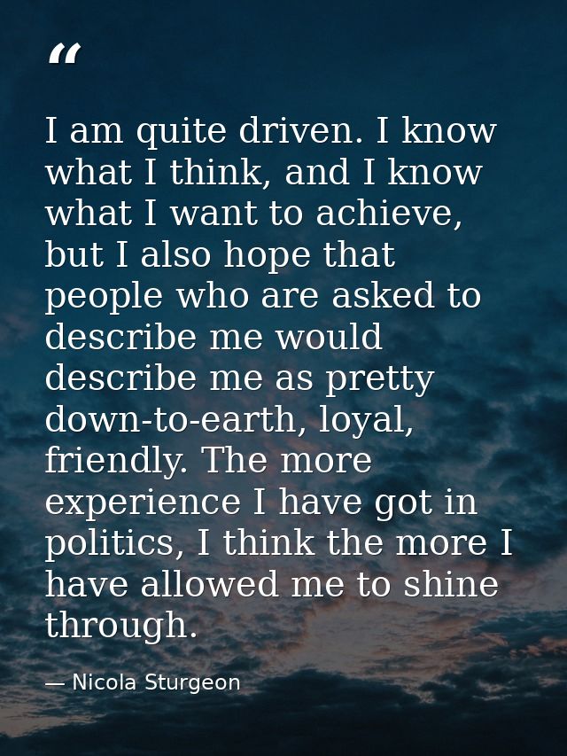 I am quite driven. I know what I think, and I know what I want to achieve, but I also hope that people who are asked to  — Nicola Sturgeon