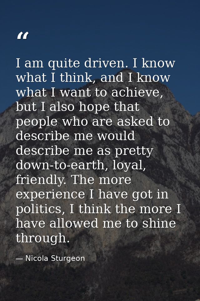 I am quite driven. I know what I think, and I know what I want to achieve, but I also hope that people who are asked to  — Nicola Sturgeon