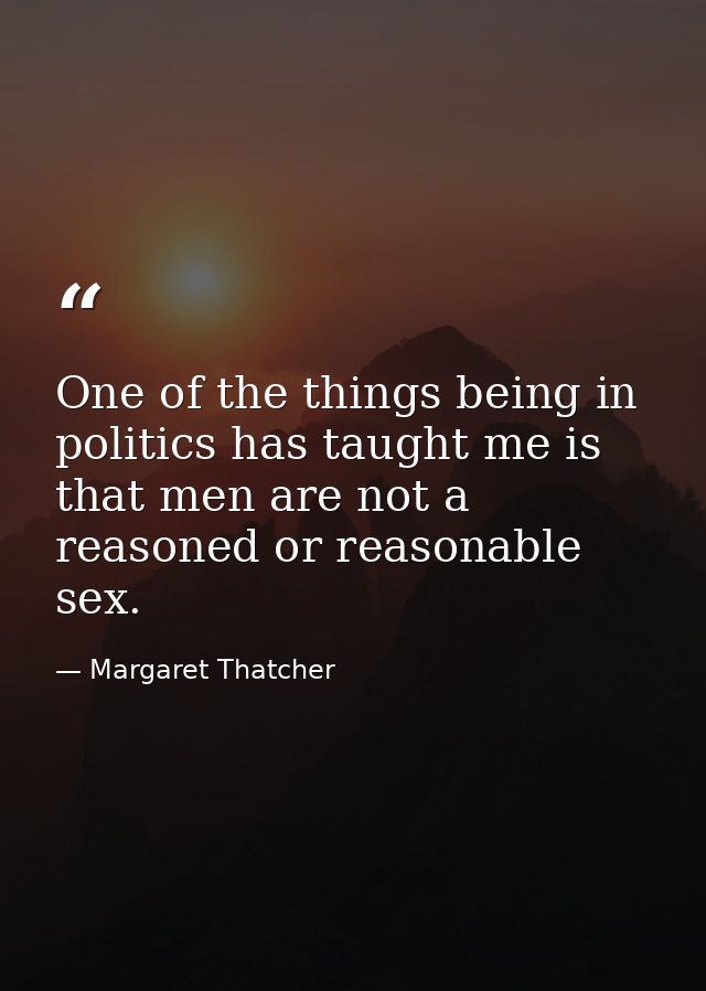 One of the things being in politics has taught me is that men are not a reasoned or reasonable sex. — Margaret Thatcher