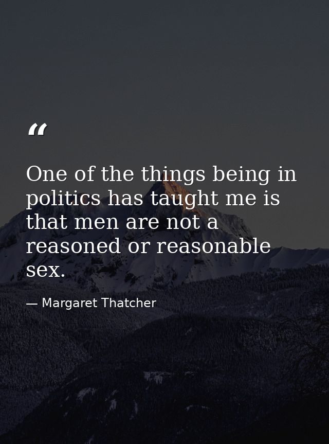 One of the things being in politics has taught me is that men are not a reasoned or reasonable sex. — Margaret Thatcher