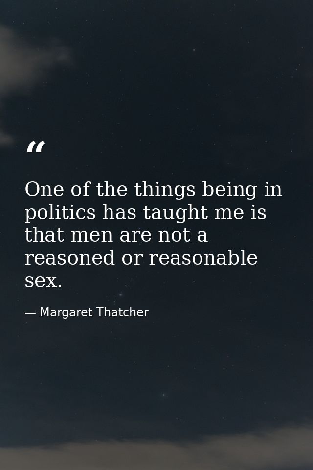One of the things being in politics has taught me is that men are not a reasoned or reasonable sex. — Margaret Thatcher