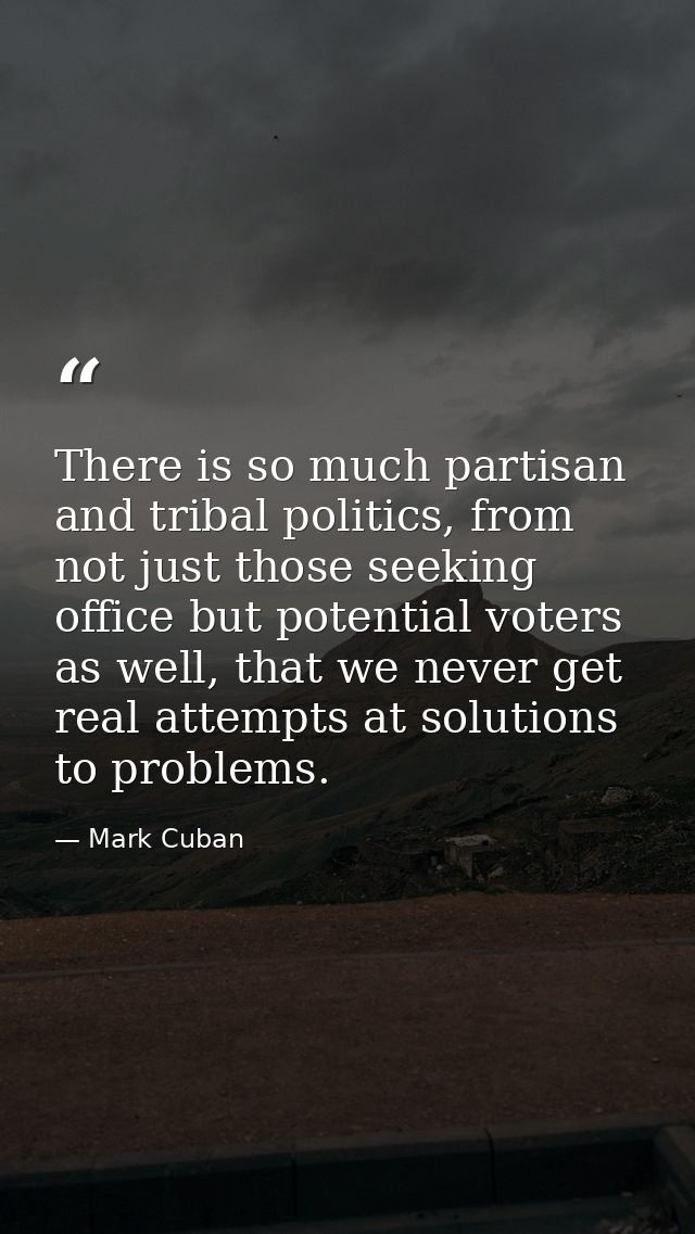 There is so much partisan and tribal politics, from not just those seeking office but potential voters as well, that we  — Mark Cuban