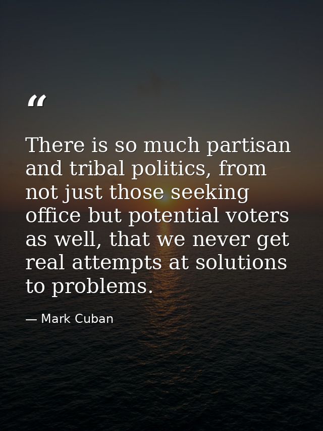 There is so much partisan and tribal politics, from not just those seeking office but potential voters as well, that we  — Mark Cuban