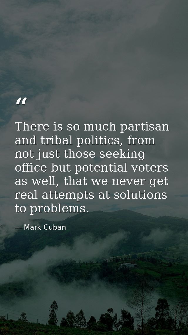 There is so much partisan and tribal politics, from not just those seeking office but potential voters as well, that we  — Mark Cuban