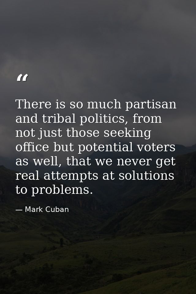 There is so much partisan and tribal politics, from not just those seeking office but potential voters as well, that we  — Mark Cuban