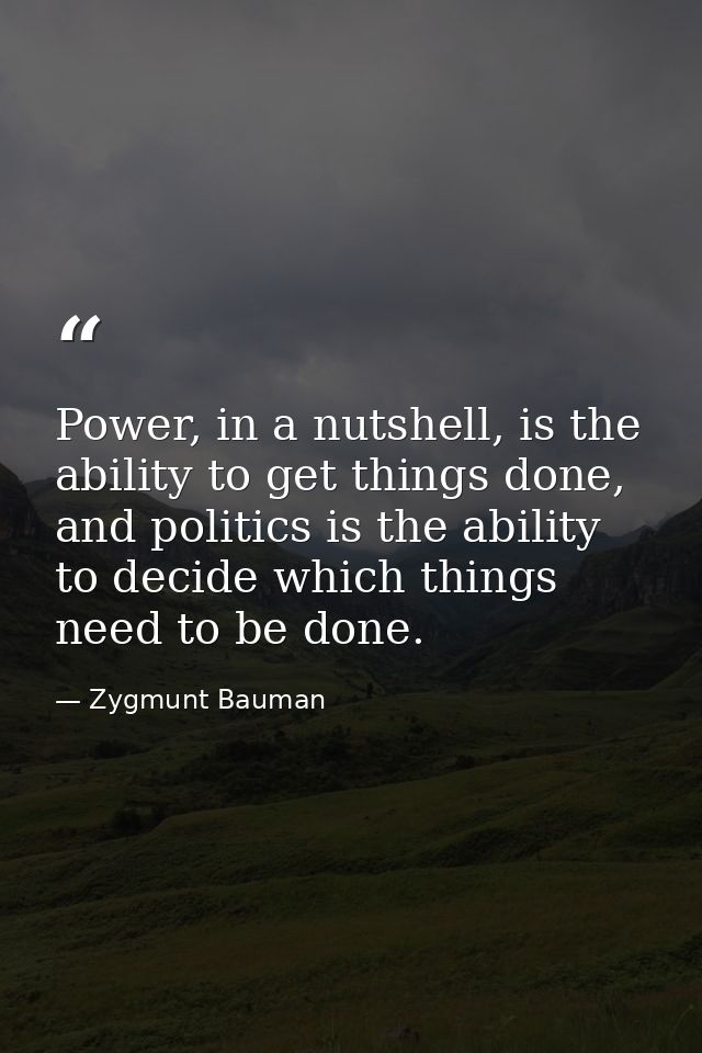 Power, in a nutshell, is the ability to get things done, and politics is the ability to decide which things need to be d — Zygmunt Bauman