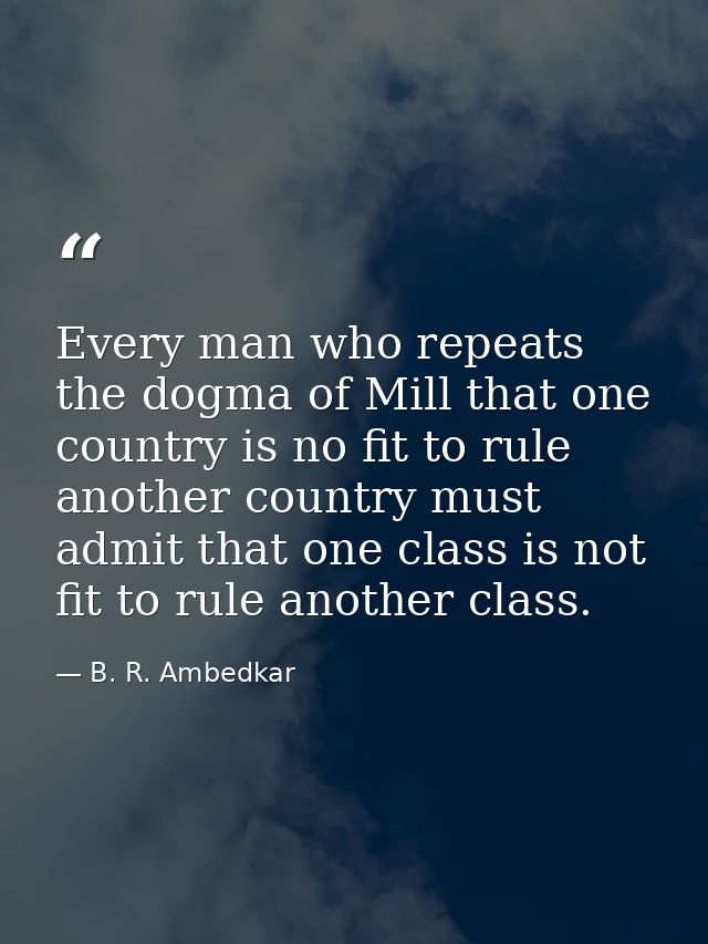 Every man who repeats the dogma of Mill that one country is no fit to rule another country must admit that one class is  — B. R. Ambedkar