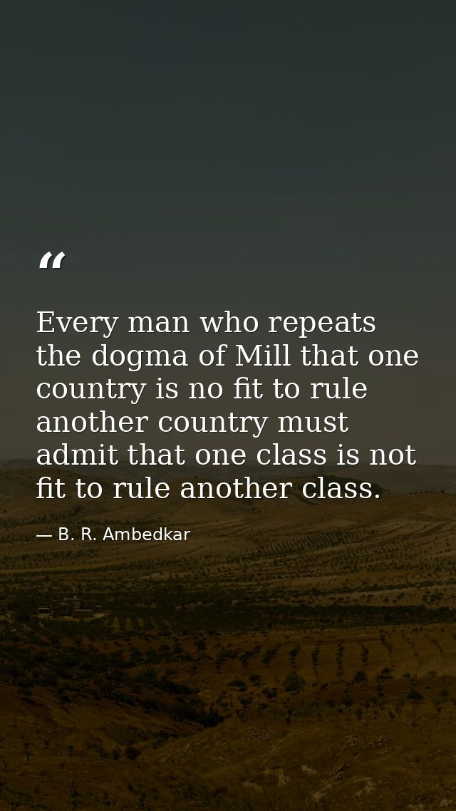 Every man who repeats the dogma of Mill that one country is no fit to rule another country must admit that one class is  — B. R. Ambedkar