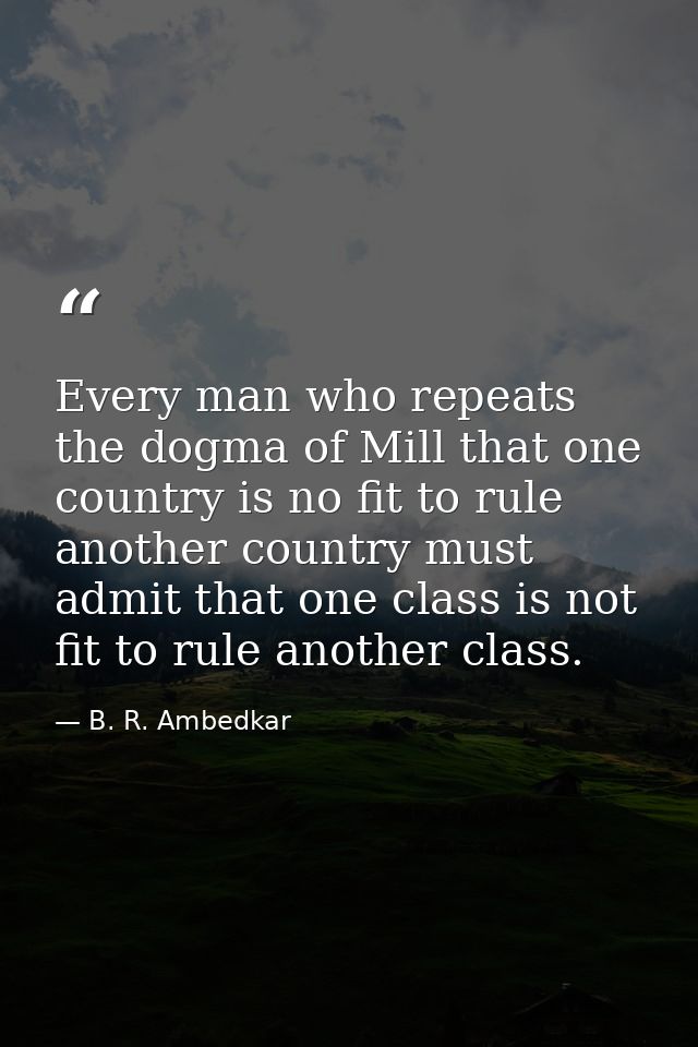 Every man who repeats the dogma of Mill that one country is no fit to rule another country must admit that one class is  — B. R. Ambedkar