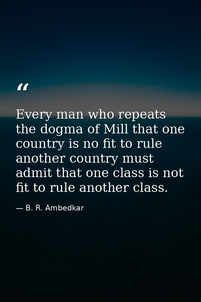 Every man who repeats the dogma of Mill that one country is no fit to rule another country must admit that one class is  — B. R. Ambedkar