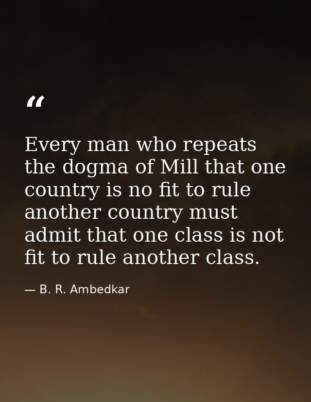 Every man who repeats the dogma of Mill that one country is no fit to rule another country must admit that one class is  — B. R. Ambedkar