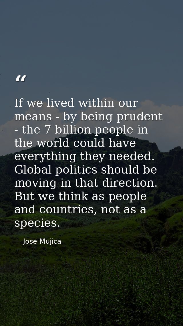 If we lived within our means - by being prudent - the 7 billion people in the world could have everything they needed. G — Jose Mujica