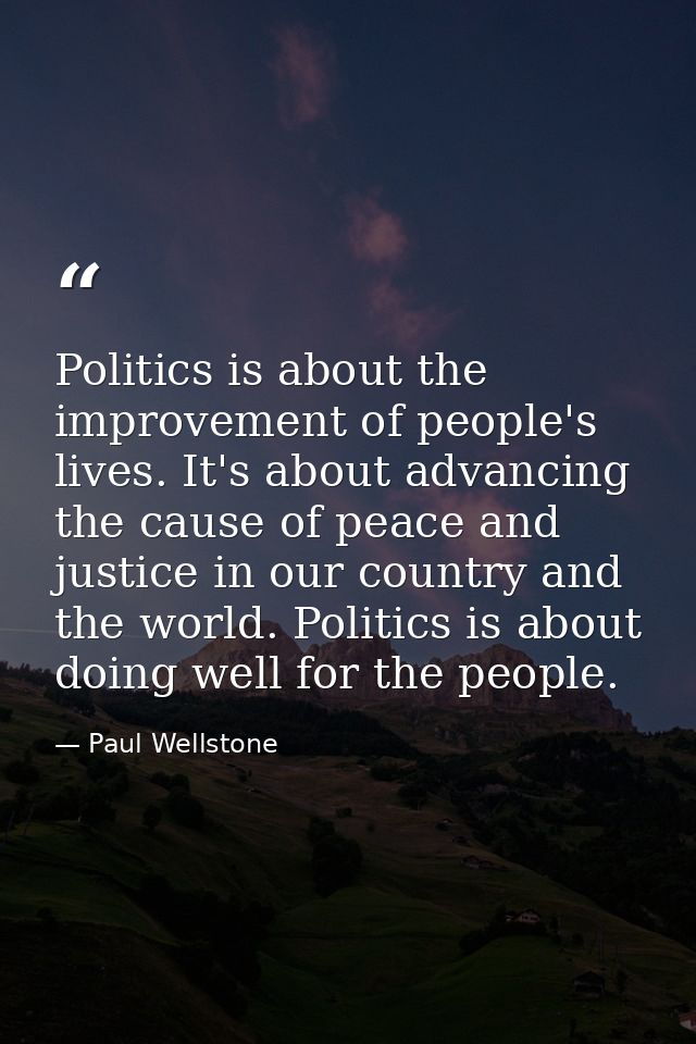 Politics is about the improvement of people's lives. It's about advancing the cause of peace and justice in our country  — Paul Wellstone