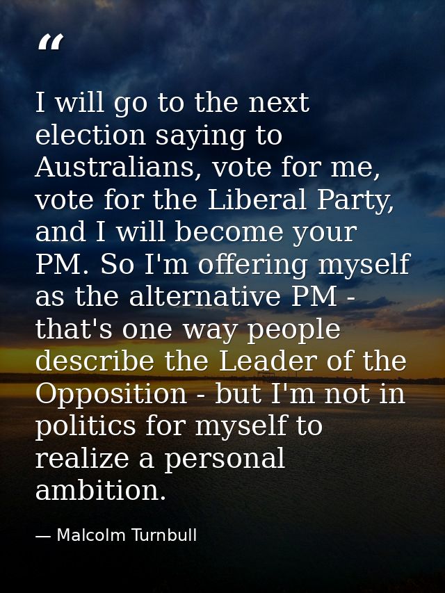 I will go to the next election saying to Australians, vote for me, vote for the Liberal Party, and I will become your PM — Malcolm Turnbull