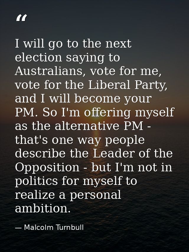 I will go to the next election saying to Australians, vote for me, vote for the Liberal Party, and I will become your PM — Malcolm Turnbull