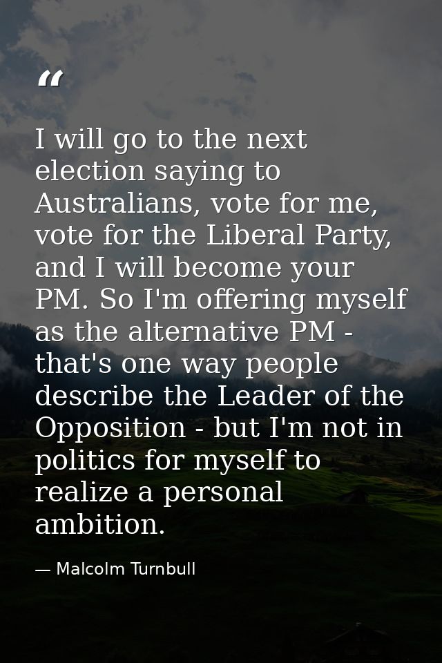 I will go to the next election saying to Australians, vote for me, vote for the Liberal Party, and I will become your PM — Malcolm Turnbull