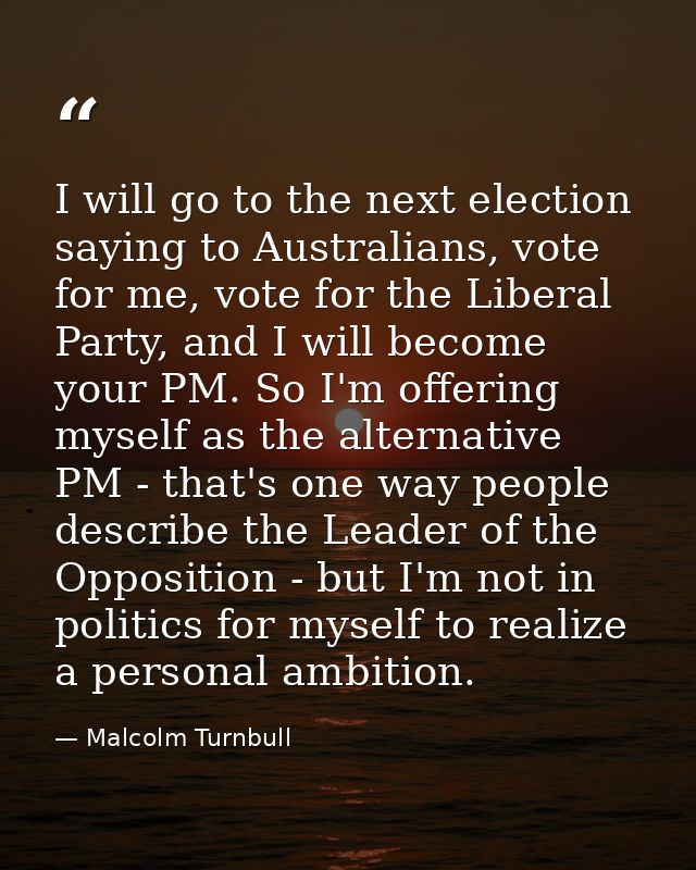 I will go to the next election saying to Australians, vote for me, vote for the Liberal Party, and I will become your PM — Malcolm Turnbull
