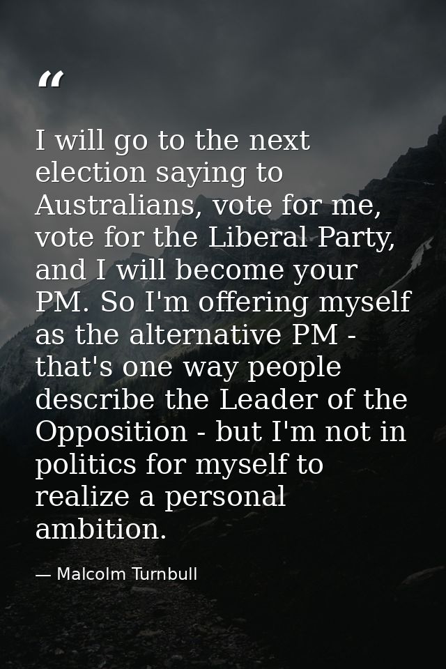 I will go to the next election saying to Australians, vote for me, vote for the Liberal Party, and I will become your PM — Malcolm Turnbull